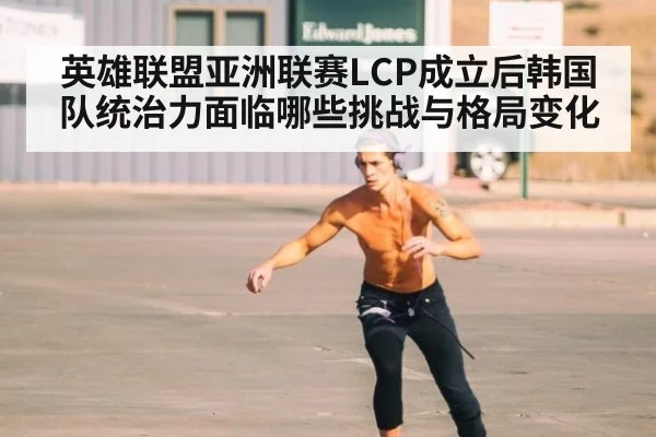 英雄联盟亚洲联赛LCP成立后韩国队统治力面临哪些挑战与格局变化